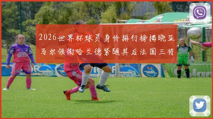 2026世界杯球员身价排行榜揭晓亚马尔领衔哈兰德紧随其后法国三将入围