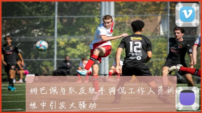姆巴佩与队友联手调侃工作人员训练中引发大骚动