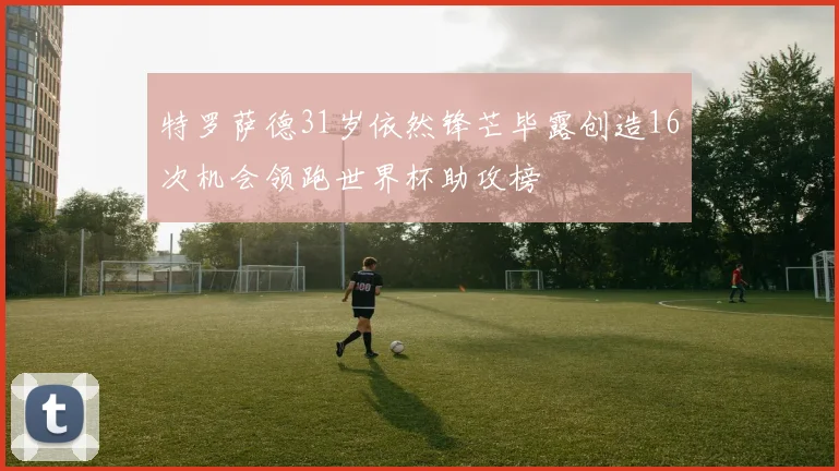 特罗萨德31岁依然锋芒毕露创造16次机会领跑世界杯助攻榜