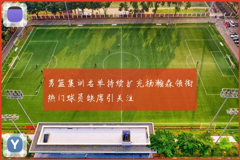男篮集训名单持续扩充杨瀚森领衔热门球员缺席引关注