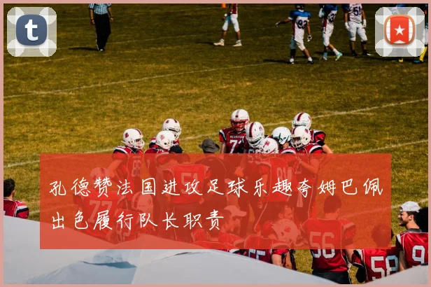 孔德赞法国进攻足球乐趣夸姆巴佩出色履行队长职责