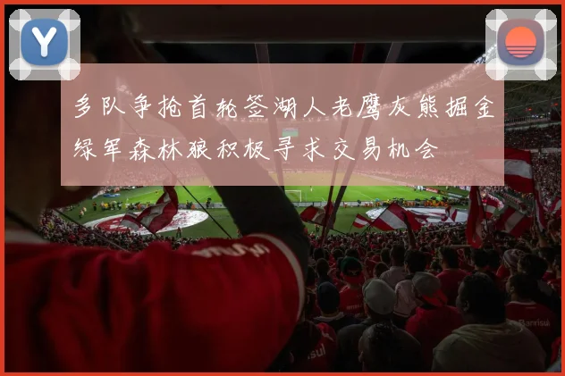 多队争抢首轮签湖人老鹰灰熊掘金绿军森林狼积极寻求交易机会