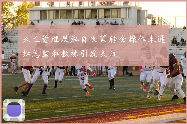 米兰管理层私自决策转会操作未通知总监和教练引发关注