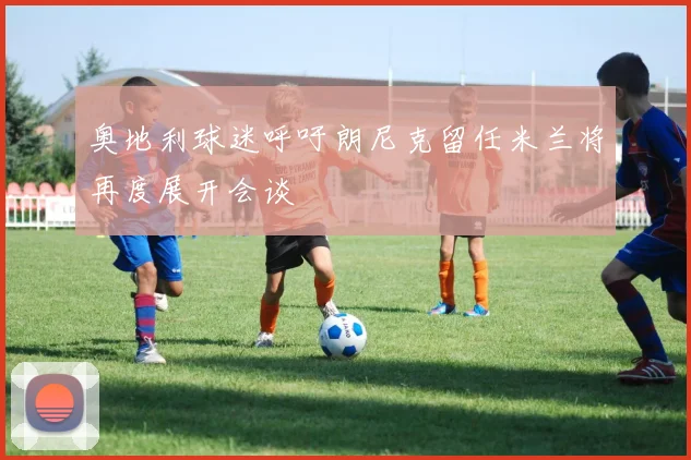 奥地利球迷呼吁朗尼克留任米兰将再度展开会谈