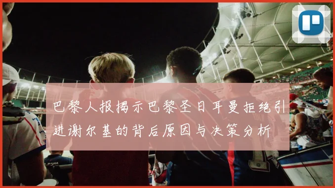 巴黎人报揭示巴黎圣日耳曼拒绝引进谢尔基的背后原因与决策分析