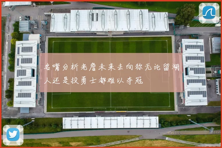 名嘴分析老詹未来去向称无论留湖人还是投勇士都难以夺冠