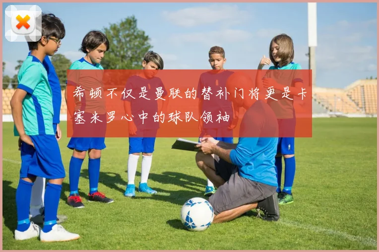 希顿不仅是曼联的替补门将更是卡塞米罗心中的球队领袖
