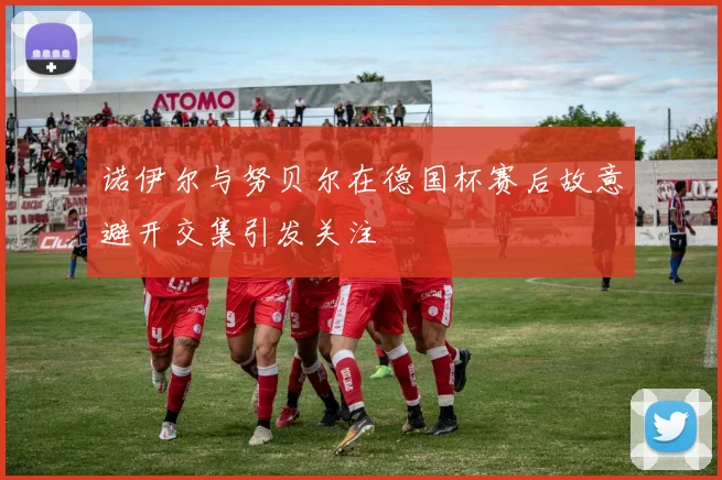 诺伊尔与努贝尔在德国杯赛后故意避开交集引发关注