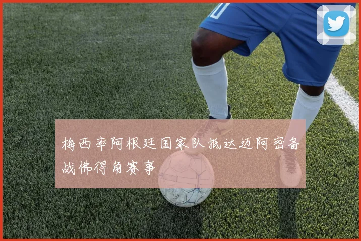 梅西率阿根廷国家队抵达迈阿密备战佛得角赛事