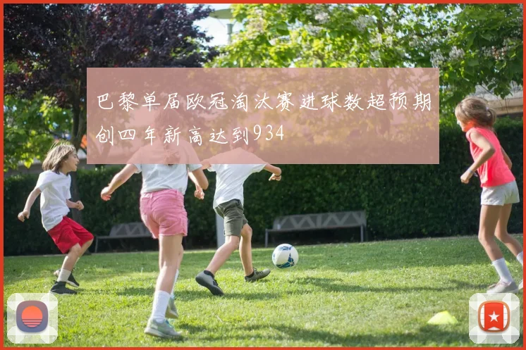 巴黎单届欧冠淘汰赛进球数超预期创四年新高达到934