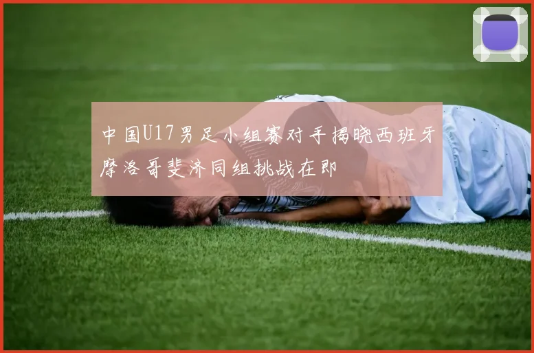 中国U17男足小组赛对手揭晓西班牙摩洛哥斐济同组挑战在即