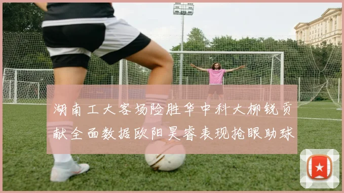 湖南工大客场险胜华中科大柳锐贡献全面数据欧阳昊睿表现抢眼助球队取胜