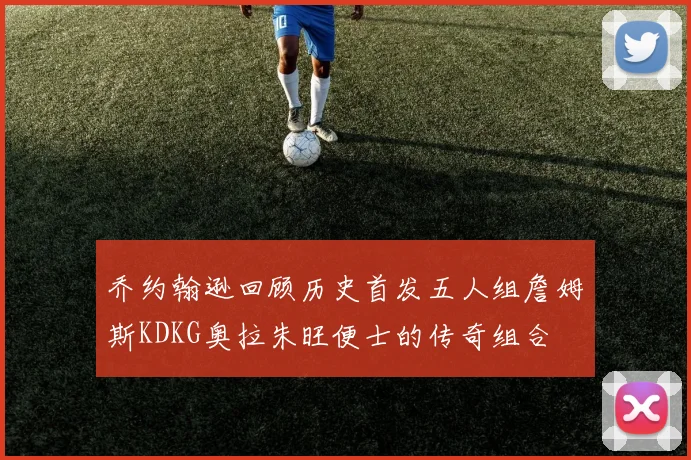 乔约翰逊回顾历史首发五人组詹姆斯KDKG奥拉朱旺便士的传奇组合