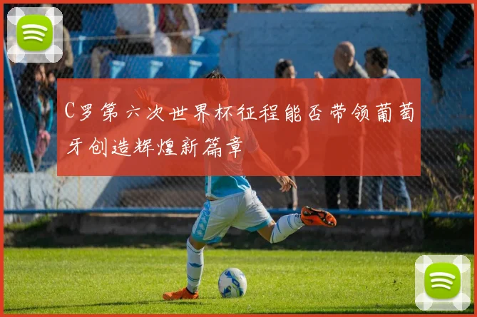 C罗第六次世界杯征程能否带领葡萄牙创造辉煌新篇章